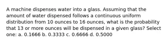 A machine dispenses water into a glass. Assuming that the amount of water dispensed follows a continuous uniform distribution from 10 ounces to 16 ounces, what is the probability that 13 or more ounces will be dispensed in a given glass? Select one: a. 0.1666 b. 0.3333 c. 0.6666 d. 0.5000