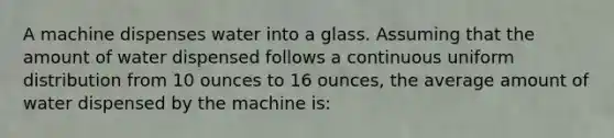 A machine dispenses water into a glass. Assuming that the amount of water dispensed follows a continuous uniform distribution from 10 ounces to 16 ounces, the average amount of water dispensed by the machine is: