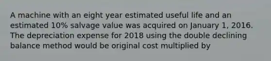 A machine with an eight year estimated useful life and an estimated 10% salvage value was acquired on January 1, 2016. The depreciation expense for 2018 using the double declining balance method would be original cost multiplied by