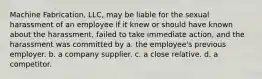 Machine Fabrication, LLC, may be liable for the sexual harassment of an employee if it knew or should have known about the harassment, failed to take immediate action, and the harassment was committed by a. the employee's previous employer. b. a company supplier. c. a close relative. d. a competitor.