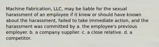 Machine Fabrication, LLC, may be liable for the sexual harassment of an employee if it knew or should have known about the harassment, failed to take immediate action, and the harassment was committed by a. the employee's previous employer. b. a company supplier. c. a close relative. d. a competitor.