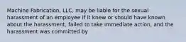 Machine Fabrication, LLC, may be liable for the sexual harassment of an employee if it knew or should have known about the harassment, failed to take immediate action, and the harassment was committed by