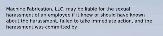 Machine Fabrication, LLC, may be liable for the sexual harassment of an employee if it knew or should have known about the harassment, failed to take immediate action, and the harassment was committed by