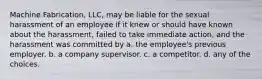 Machine Fabrication, LLC, may be liable for the sexual harassment of an employee if it knew or should have known about the harassment, failed to take immediate action, and the harassment was committed by a. the employee's previous employer. b. a company supervisor. c. a competitor. d. any of the choices.