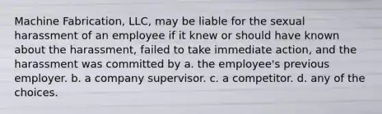 Machine Fabrication, LLC, may be liable for the sexual harassment of an employee if it knew or should have known about the harassment, failed to take immediate action, and the harassment was committed by a. the employee's previous employer. b. a company supervisor. c. a competitor. d. any of the choices.