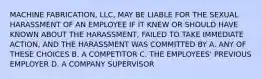 MACHINE FABRICATION, LLC, MAY BE LIABLE FOR THE SEXUAL HARASSMENT OF AN EMPLOYEE IF IT KNEW OR SHOULD HAVE KNOWN ABOUT THE HARASSMENT, FAILED TO TAKE IMMEDIATE ACTION, AND THE HARASSMENT WAS COMMITTED BY A. ANY OF THESE CHOICES B. A COMPETITOR C. THE EMPLOYEES' PREVIOUS EMPLOYER D. A COMPANY SUPERVISOR