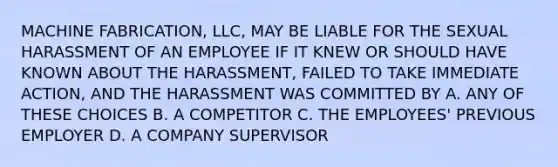 MACHINE FABRICATION, LLC, MAY BE LIABLE FOR THE SEXUAL HARASSMENT OF AN EMPLOYEE IF IT KNEW OR SHOULD HAVE KNOWN ABOUT THE HARASSMENT, FAILED TO TAKE IMMEDIATE ACTION, AND THE HARASSMENT WAS COMMITTED BY A. ANY OF THESE CHOICES B. A COMPETITOR C. THE EMPLOYEES' PREVIOUS EMPLOYER D. A COMPANY SUPERVISOR