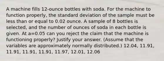 A machine fills 12-ounce bottles with soda. For the machine to function properly, the <a href='https://www.questionai.com/knowledge/kqGUr1Cldy-standard-deviation' class='anchor-knowledge'>standard deviation</a> of the sample must be <a href='https://www.questionai.com/knowledge/k7BtlYpAMX-less-than' class='anchor-knowledge'>less than</a> or equal to 0.02 ounce. A sample of 8 bottles is selected, and the number of ounces of soda in each bottle is given. At a=0.05 can you reject the claim that the machine is functioning properly? Justify your answer. (Assume that the variables are approximately normally distributed.) 12.04, 11.91, 11.91, 11.91, 11.91, 11.97, 12.01, 12.06