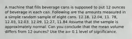 A machine that fills beverage cans is supposed to put 12 ounces of beverage in each can. Following are the amounts measured in a simple random sample of eight cans. 12.16, 12.04, 11. 78, 12.03, 12.03, 12.09, 12.27, 11.84 Assume that the sample is approximately normal. Can you conclude that the mean volume differs from 12 ounces? Use the a= 0.1 level of significance.