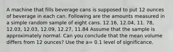 A machine that fills beverage cans is supposed to put 12 ounces of beverage in each can. Following are the amounts measured in a simple random sample of eight cans. 12.16, 12.04, 11. 78, 12.03, 12.03, 12.09, 12.27, 11.84 Assume that the sample is approximately normal. Can you conclude that the mean volume differs from 12 ounces? Use the a= 0.1 level of significance.