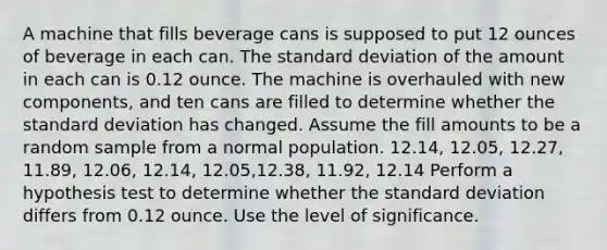 A machine that fills beverage cans is supposed to put 12 ounces of beverage in each can. The standard deviation of the amount in each can is 0.12 ounce. The machine is overhauled with new components, and ten cans are filled to determine whether the standard deviation has changed. Assume the fill amounts to be a random sample from a normal population. 12.14, 12.05, 12.27, 11.89, 12.06, 12.14, 12.05,12.38, 11.92, 12.14 Perform a hypothesis test to determine whether the standard deviation differs from 0.12 ounce. Use the level of significance.