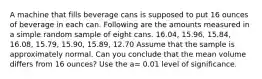 A machine that fills beverage cans is supposed to put 16 ounces of beverage in each can. Following are the amounts measured in a simple random sample of eight cans. 16.04, 15.96, 15.84, 16.08, 15.79, 15.90, 15.89, 12.70 Assume that the sample is approximately normal. Can you conclude that the mean volume differs from 16 ounces? Use the a= 0.01 level of significance.