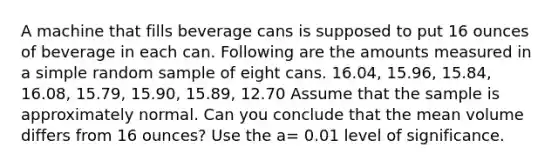 A machine that fills beverage cans is supposed to put 16 ounces of beverage in each can. Following are the amounts measured in a simple random sample of eight cans. 16.04, 15.96, 15.84, 16.08, 15.79, 15.90, 15.89, 12.70 Assume that the sample is approximately normal. Can you conclude that the mean volume differs from 16 ounces? Use the a= 0.01 level of significance.