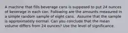 A machine that fills beverage cans is supposed to put 24 ounces of beverage in each can. Following are the amounts measured in a simple random sample of eight cans. ​ Assume that the sample is approximately normal. Can you conclude that the mean volume differs from 24 ounces? Use the level of significance.