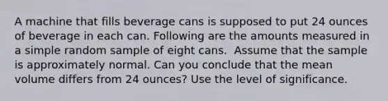 A machine that fills beverage cans is supposed to put 24 ounces of beverage in each can. Following are the amounts measured in a simple random sample of eight cans. ​ Assume that the sample is approximately normal. Can you conclude that the mean volume differs from 24 ounces? Use the level of significance.