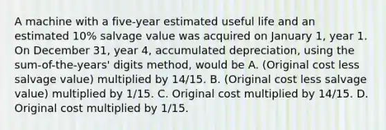 A machine with a five-year estimated useful life and an estimated 10% salvage value was acquired on January 1, year 1. On December 31, year 4, accumulated depreciation, using the sum-of-the-years' digits method, would be A. (Original cost less salvage value) multiplied by 14/15. B. (Original cost less salvage value) multiplied by 1/15. C. Original cost multiplied by 14/15. D. Original cost multiplied by 1/15.