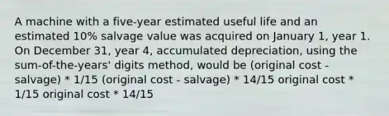 A machine with a five-year estimated useful life and an estimated 10% salvage value was acquired on January 1, year 1. On December 31, year 4, accumulated depreciation, using the sum-of-the-years' digits method, would be (original cost - salvage) * 1/15 (original cost - salvage) * 14/15 original cost * 1/15 original cost * 14/15