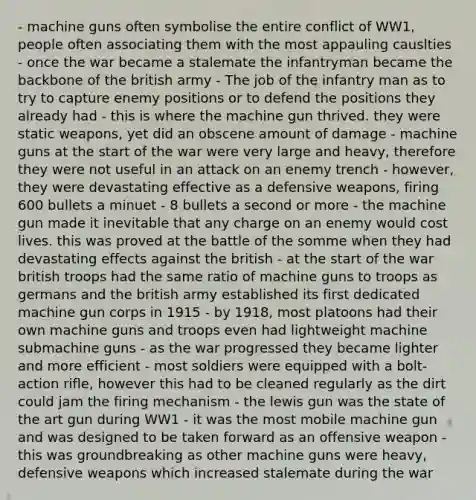 - machine guns often symbolise the entire conflict of WW1, people often associating them with the most appauling causlties - once the war became a stalemate the infantryman became the backbone of the british army - The job of the infantry man as to try to capture enemy positions or to defend the positions they already had - this is where the machine gun thrived. they were static weapons, yet did an obscene amount of damage - machine guns at the start of the war were very large and heavy, therefore they were not useful in an attack on an enemy trench - however, they were devastating effective as a defensive weapons, firing 600 bullets a minuet - 8 bullets a second or more - the machine gun made it inevitable that any charge on an enemy would cost lives. this was proved at the battle of the somme when they had devastating effects against the british - at the start of the war british troops had the same ratio of machine guns to troops as germans and the british army established its first dedicated machine gun corps in 1915 - by 1918, most platoons had their own machine guns and troops even had lightweight machine submachine guns - as the war progressed they became lighter and more efficient - most soldiers were equipped with a bolt-action rifle, however this had to be cleaned regularly as the dirt could jam the firing mechanism - the lewis gun was the state of the art gun during WW1 - it was the most mobile machine gun and was designed to be taken forward as an offensive weapon - this was groundbreaking as other machine guns were heavy, defensive weapons which increased stalemate during the war