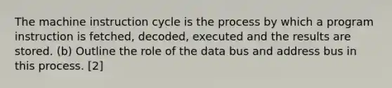 The machine instruction cycle is the process by which a program instruction is fetched, decoded, executed and the results are stored. (b) Outline the role of the data bus and address bus in this process. [2]