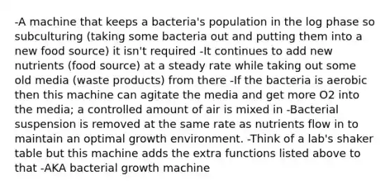 -A machine that keeps a bacteria's population in the log phase so subculturing (taking some bacteria out and putting them into a new food source) it isn't required -It continues to add new nutrients (food source) at a steady rate while taking out some old media (waste products) from there -If the bacteria is aerobic then this machine can agitate the media and get more O2 into the media; a controlled amount of air is mixed in -Bacterial suspension is removed at the same rate as nutrients flow in to maintain an optimal growth environment. -Think of a lab's shaker table but this machine adds the extra functions listed above to that -AKA bacterial growth machine