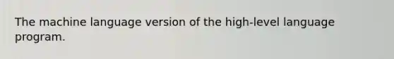 The machine language version of the high-level language program.