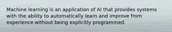 Machine learning is an application of AI that provides systems with the ability to automatically learn and improve from experience without being explicitly programmed.