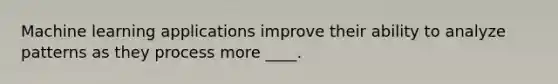 Machine learning applications improve their ability to analyze patterns as they process more ____.