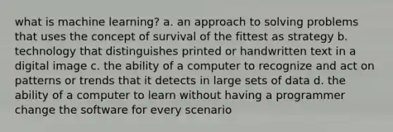 what is machine learning? a. an approach to solving problems that uses the concept of survival of the fittest as strategy b. technology that distinguishes printed or handwritten text in a digital image c. the ability of a computer to recognize and act on patterns or trends that it detects in large sets of data d. the ability of a computer to learn without having a programmer change the software for every scenario