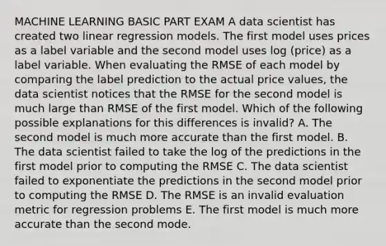 MACHINE LEARNING BASIC PART EXAM A data scientist has created two linear regression models. The first model uses prices as a label variable and the second model uses log (price) as a label variable. When evaluating the RMSE of each model by comparing the label prediction to the actual price values, the data scientist notices that the RMSE for the second model is much large than RMSE of the first model. Which of the following possible explanations for this differences is invalid? A. The second model is much more accurate than the first model. B. The data scientist failed to take the log of the predictions in the first model prior to computing the RMSE C. The data scientist failed to exponentiate the predictions in the second model prior to computing the RMSE D. The RMSE is an invalid evaluation metric for regression problems E. The first model is much more accurate than the second mode.