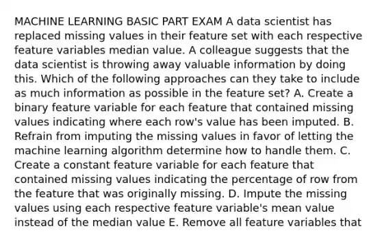 MACHINE LEARNING BASIC PART EXAM A data scientist has replaced missing values in their feature set with each respective feature variables median value. A colleague suggests that the data scientist is throwing away valuable information by doing this. Which of the following approaches can they take to include as much information as possible in the feature set? A. Create a binary feature variable for each feature that contained missing values indicating where each row's value has been imputed. B. Refrain from imputing the missing values in favor of letting the machine learning algorithm determine how to handle them. C. Create a constant feature variable for each feature that contained missing values indicating the percentage of row from the feature that was originally missing. D. Impute the missing values using each respective feature variable's mean value instead of the median value E. Remove all feature variables that