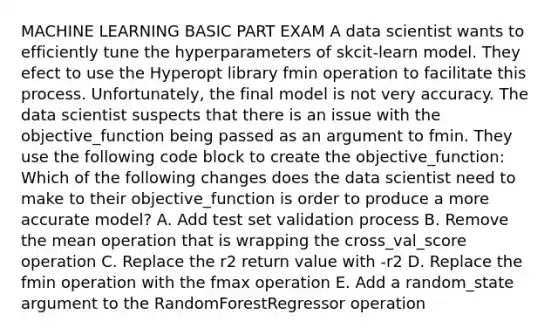 MACHINE LEARNING BASIC PART EXAM A data scientist wants to efficiently tune the hyperparameters of skcit-learn model. They efect to use the Hyperopt library fmin operation to facilitate this process. Unfortunately, the final model is not very accuracy. The data scientist suspects that there is an issue with the objective_function being passed as an argument to fmin. They use the following code block to create the objective_function: Which of the following changes does the data scientist need to make to their objective_function is order to produce a more accurate model? A. Add test set validation process B. Remove the mean operation that is wrapping the cross_val_score operation C. Replace the r2 return value with -r2 D. Replace the fmin operation with the fmax operation E. Add a random_state argument to the RandomForestRegressor operation