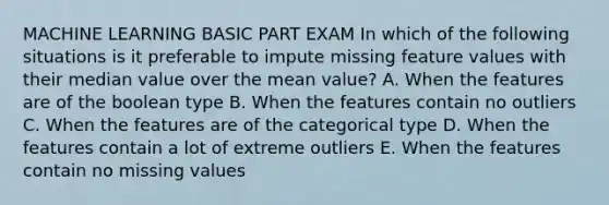 MACHINE LEARNING BASIC PART EXAM In which of the following situations is it preferable to impute missing feature values with their median value over the mean value? A. When the features are of the boolean type B. When the features contain no outliers C. When the features are of the categorical type D. When the features contain a lot of extreme outliers E. When the features contain no missing values