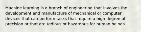 Machine learning is a branch of engineering that involves the development and manufacture of mechanical or computer devices that can perform tasks that require a high degree of precision or that are tedious or hazardous for human beings.