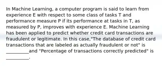 In Machine Learning, a computer program is said to learn from experience E with respect to some class of tasks T and performance measure P if its performance at tasks in T, as measured by P, improves with experience E. Machine Learning has been applied to predict whether credit card transactions are fraudulent or legitimate. In this case,"The database of credit card transactions that are labeled as actually fraudulent or not" is __________and "Percentage of transactions correctly predicted" is __________.