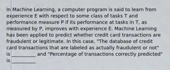 In Machine Learning, a computer program is said to learn from experience E with respect to some class of tasks T and performance measure P if its performance at tasks in T, as measured by P, improves with experience E. Machine Learning has been applied to predict whether credit card transactions are fraudulent or legitimate. In this case, "The database of credit card transactions that are labeled as actually fraudulent or not" is __________ and "Percentage of transactions correctly predicted" is __________