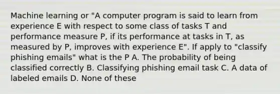 Machine learning or "A computer program is said to learn from experience E with respect to some class of tasks T and performance measure P, if its performance at tasks in T, as measured by P, improves with experience E". If apply to "classify phishing emails" what is the P A. The probability of being classified correctly B. Classifying phishing email task C. A data of labeled emails D. None of these