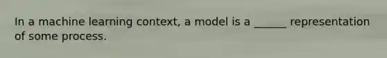 In a machine learning context, a model is a ______ representation of some process.