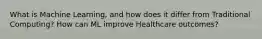 What is Machine Learning, and how does it differ from Traditional Computing? How can ML improve Healthcare outcomes?