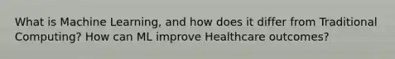 What is Machine Learning, and how does it differ from Traditional Computing? How can ML improve Healthcare outcomes?