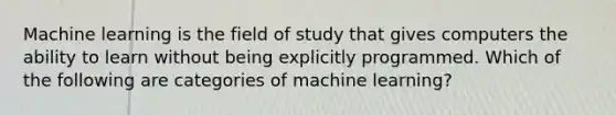 Machine learning is the field of study that gives computers the ability to learn without being explicitly programmed. Which of the following are categories of machine learning?