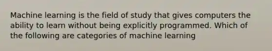 Machine learning is the field of study that gives computers the ability to learn without being explicitly programmed. Which of the following are categories of machine learning