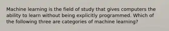 Machine learning is the field of study that gives computers the ability to learn without being explicitly programmed. Which of the following three are categories of machine learning?