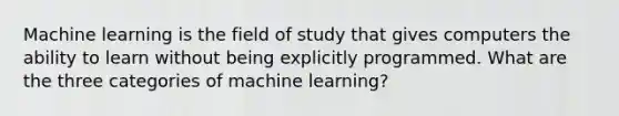 Machine learning is the field of study that gives computers the ability to learn without being explicitly programmed. What are the three categories of machine learning?