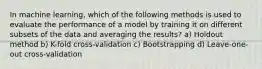 In machine learning, which of the following methods is used to evaluate the performance of a model by training it on different subsets of the data and averaging the results? a) Holdout method b) K-fold cross-validation c) Bootstrapping d) Leave-one-out cross-validation