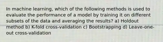 In machine learning, which of the following methods is used to evaluate the performance of a model by training it on different subsets of the data and averaging the results? a) Holdout method b) K-fold cross-validation c) Bootstrapping d) Leave-one-out cross-validation