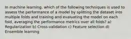 In machine learning, which of the following techniques is used to assess the performance of a model by splitting the dataset into multiple folds and training and evaluating the model on each fold, averaging the performance metrics over all folds? a) Regularization b) Cross-validation c) Feature selection d) Ensemble learning