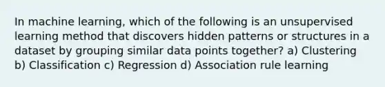 In machine learning, which of the following is an unsupervised learning method that discovers hidden patterns or structures in a dataset by grouping similar data points together? a) Clustering b) Classification c) Regression d) Association rule learning