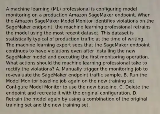 A machine learning (ML) professional is configuring model monitoring on a production Amazon SageMaker endpoint. When the Amazon SageMaker Model Monitor identifies violations on the SageMaker endpoint, the machine learning professional retrains the model using the most recent dataset. This dataset is statistically typical of production traffic at the time of writing. The machine learning expert sees that the SageMaker endpoint continues to have violations even after installing the new SageMaker model and executing the first monitoring operation. What actions should the machine learning professional take to rectify the violations? A. Manually trigger the monitoring job to re-evaluate the SageMaker endpoint traffic sample. B. Run the Model Monitor baseline job again on the new training set. Configure Model Monitor to use the new baseline. C. Delete the endpoint and recreate it with the original configuration. D. Retrain the model again by using a combination of the original training set and the new training set.