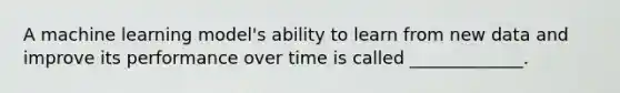 A machine learning model's ability to learn from new data and improve its performance over time is called _____________.