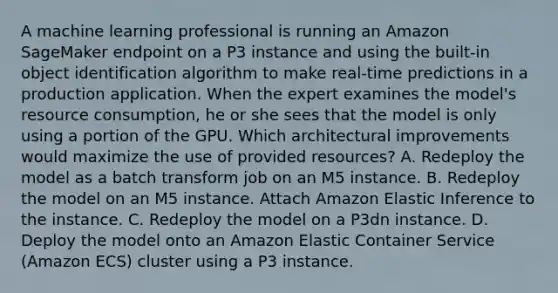 A machine learning professional is running an Amazon SageMaker endpoint on a P3 instance and using the built-in object identification algorithm to make real-time predictions in a production application. When the expert examines the model's resource consumption, he or she sees that the model is only using a portion of the GPU. Which architectural improvements would maximize the use of provided resources? A. Redeploy the model as a batch transform job on an M5 instance. B. Redeploy the model on an M5 instance. Attach Amazon Elastic Inference to the instance. C. Redeploy the model on a P3dn instance. D. Deploy the model onto an Amazon Elastic Container Service (Amazon ECS) cluster using a P3 instance.